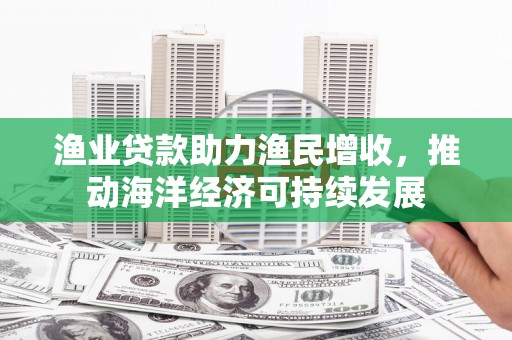 崇阳渔业贷款助力渔民增收，推动海洋经济可持续发展