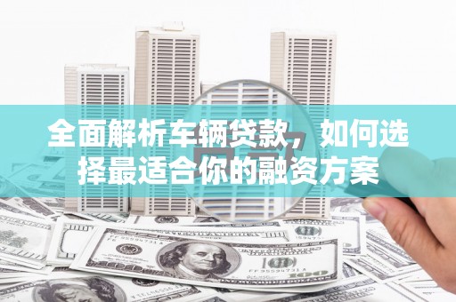 崇阳全面解析车辆贷款，如何选择最适合你的融资方案